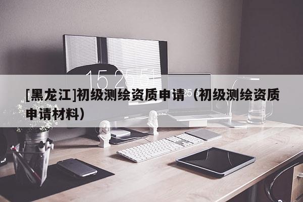 [黑龙江]初级测绘资质申请（初级测绘资质申请材料）