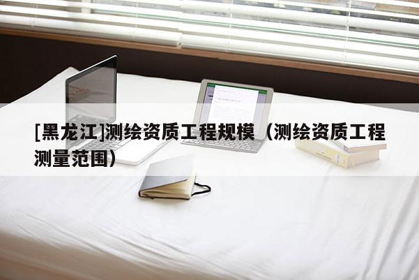 [黑龙江]测绘资质工程规模（测绘资质工程测量范围）