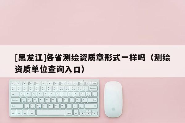 [黑龙江]各省测绘资质章形式一样吗（测绘资质单位查询入口）