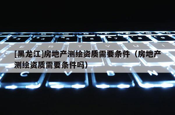 [黑龙江]房地产测绘资质需要条件（房地产测绘资质需要条件吗）