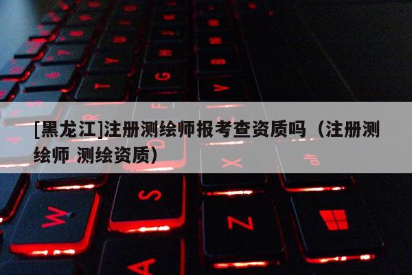 [黑龙江]注册测绘师报考查资质吗（注册测绘师 测绘资质）