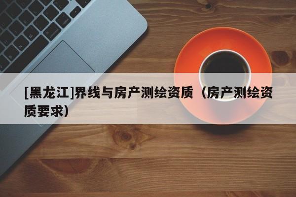 [黑龙江]界线与房产测绘资质（房产测绘资质要求）
