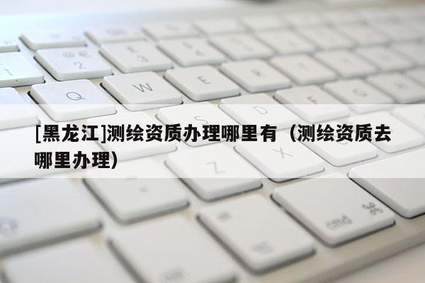 [黑龙江]测绘资质办理哪里有（测绘资质去哪里办理）