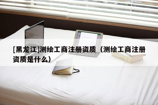 [黑龙江]测绘工商注册资质（测绘工商注册资质是什么）