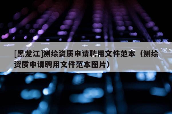 [黑龙江]测绘资质申请聘用文件范本（测绘资质申请聘用文件范本图片）