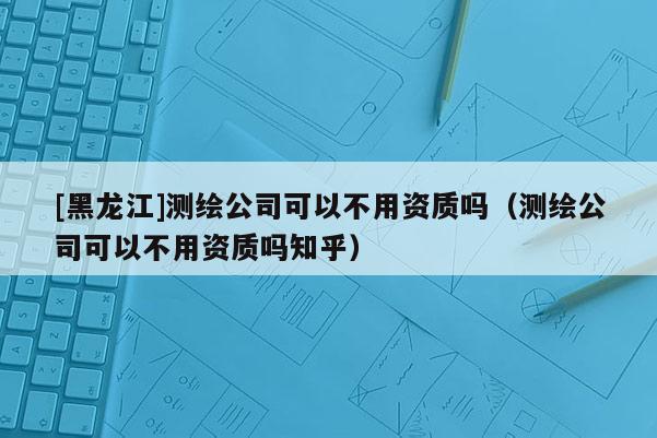 [黑龙江]测绘公司可以不用资质吗（测绘公司可以不用资质吗知乎）