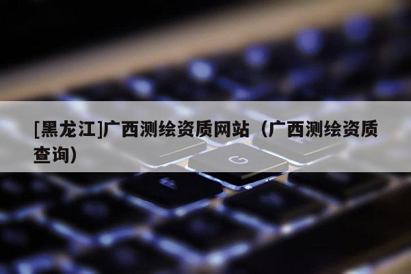 [黑龙江]广西测绘资质网站（广西测绘资质查询）