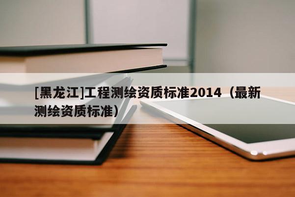 [黑龙江]工程测绘资质标准2014（最新测绘资质标准）