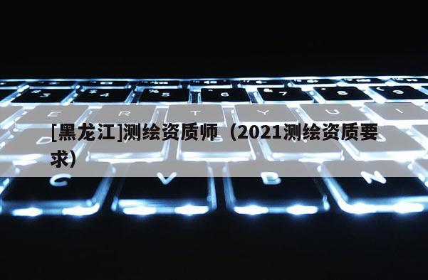 [黑龙江]测绘资质师（2021测绘资质要求）