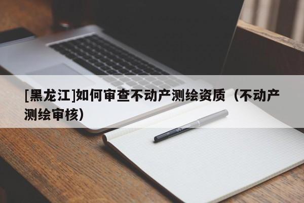 [黑龙江]如何审查不动产测绘资质（不动产测绘审核）