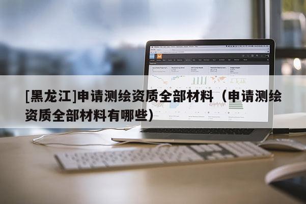 [黑龙江]申请测绘资质全部材料（申请测绘资质全部材料有哪些）