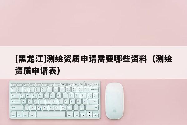 [黑龙江]测绘资质申请需要哪些资料（测绘资质申请表）