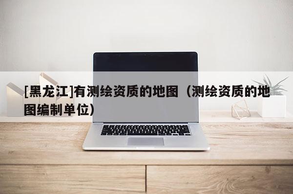 [黑龙江]有测绘资质的地图（测绘资质的地图编制单位）