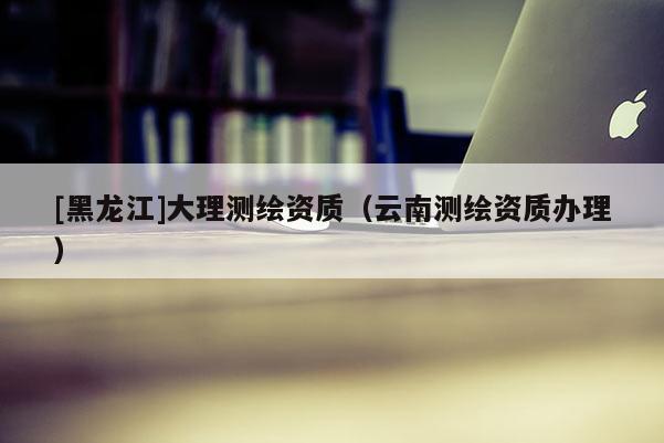 [黑龙江]大理测绘资质（云南测绘资质办理）