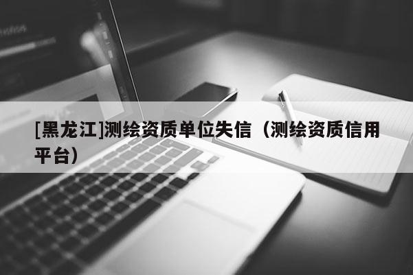 [黑龙江]测绘资质单位失信（测绘资质信用平台）