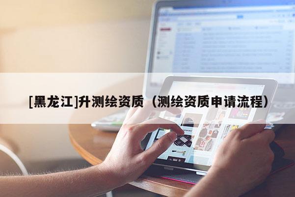 [黑龙江]升测绘资质（测绘资质申请流程）