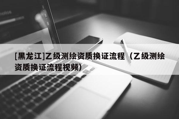 [黑龙江]乙级测绘资质换证流程（乙级测绘资质换证流程视频）