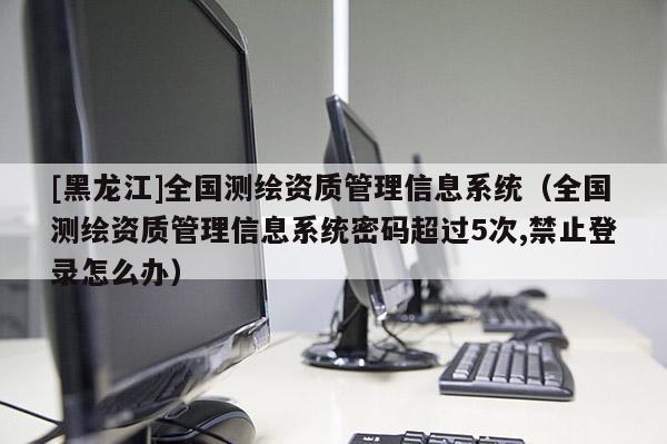 [黑龙江]全国测绘资质管理信息系统（全国测绘资质管理信息系统密码超过5次,禁止登录怎么办）