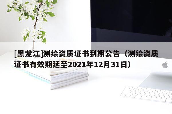 [黑龙江]测绘资质证书到期公告（测绘资质证书有效期延至2021年12月31日）