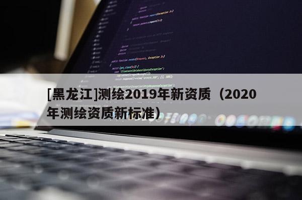 [黑龙江]测绘2019年新资质（2020年测绘资质新标准）