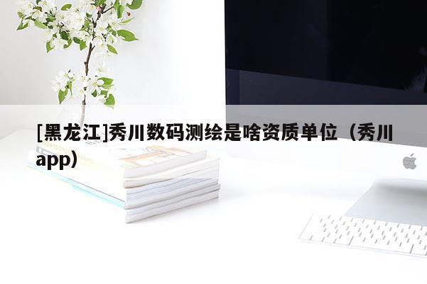 [黑龙江]秀川数码测绘是啥资质单位（秀川app）