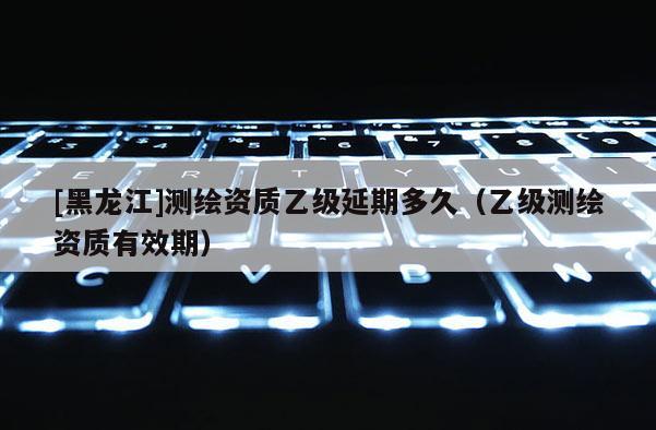 [黑龙江]测绘资质乙级延期多久（乙级测绘资质有效期）