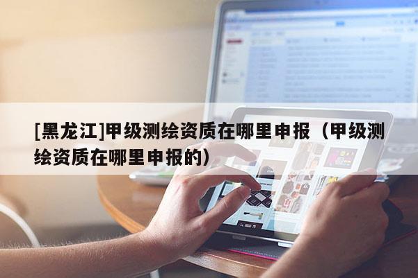 [黑龙江]甲级测绘资质在哪里申报（甲级测绘资质在哪里申报的）