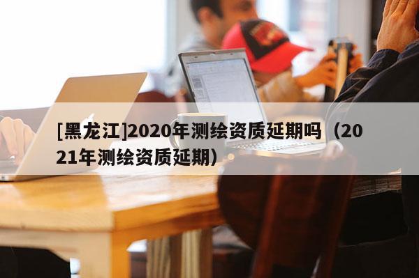 [黑龙江]2020年测绘资质延期吗（2021年测绘资质延期）