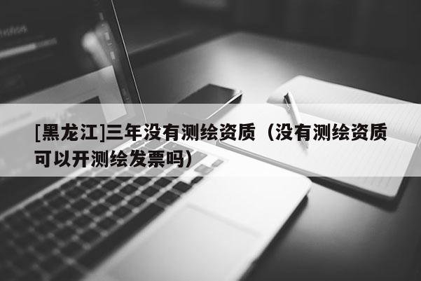 [黑龙江]三年没有测绘资质（没有测绘资质可以开测绘发票吗）