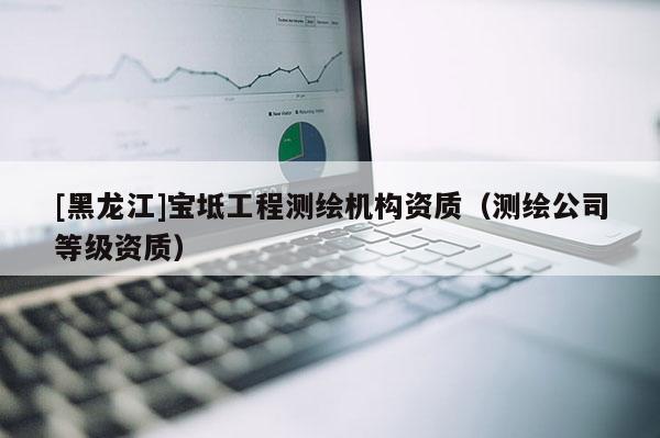 [黑龙江]宝坻工程测绘机构资质（测绘公司等级资质）
