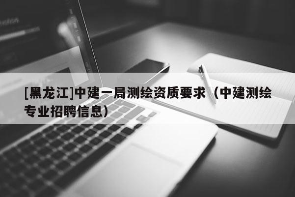 [黑龙江]中建一局测绘资质要求（中建测绘专业招聘信息）
