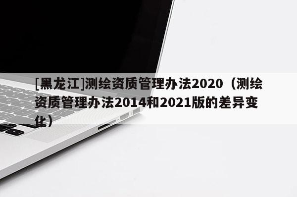 [黑龙江]测绘资质管理办法2020（测绘资质管理办法2014和2021版的差异变化）