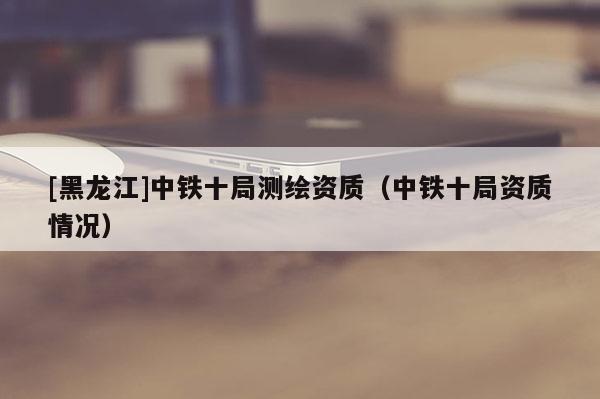 [黑龙江]中铁十局测绘资质（中铁十局资质情况）