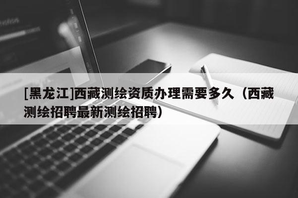 [黑龙江]西藏测绘资质办理需要多久（西藏测绘招聘最新测绘招聘）