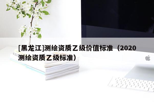 [黑龙江]测绘资质乙级价值标准（2020测绘资质乙级标准）