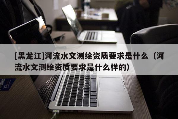 [黑龙江]河流水文测绘资质要求是什么（河流水文测绘资质要求是什么样的）