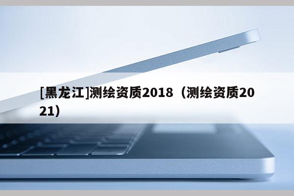 [黑龙江]测绘资质2018（测绘资质2021）