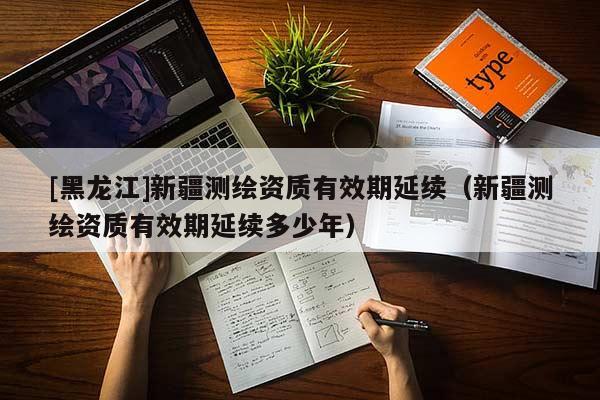 [黑龙江]新疆测绘资质有效期延续（新疆测绘资质有效期延续多少年）