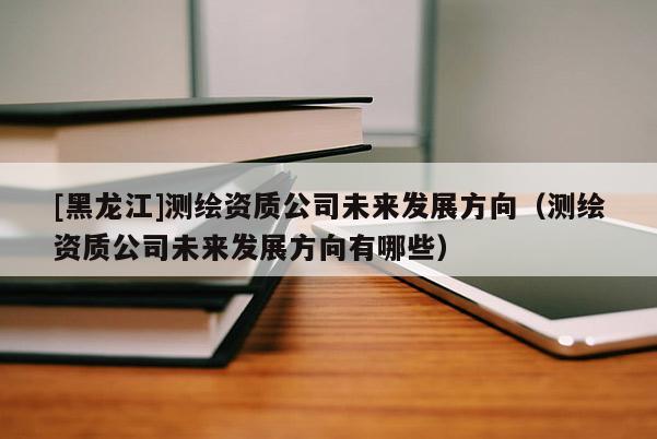 [黑龙江]测绘资质公司未来发展方向（测绘资质公司未来发展方向有哪些）