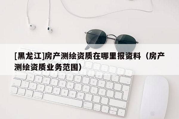[黑龙江]房产测绘资质在哪里报资料（房产测绘资质业务范围）