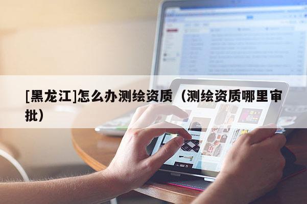 [黑龙江]怎么办测绘资质（测绘资质哪里审批）