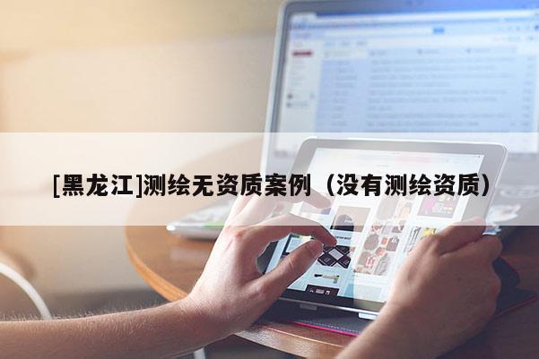 [黑龙江]测绘无资质案例（没有测绘资质）