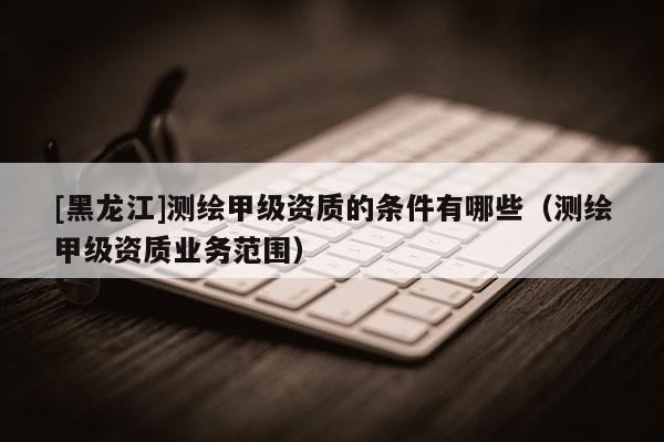 [黑龙江]测绘甲级资质的条件有哪些（测绘甲级资质业务范围）