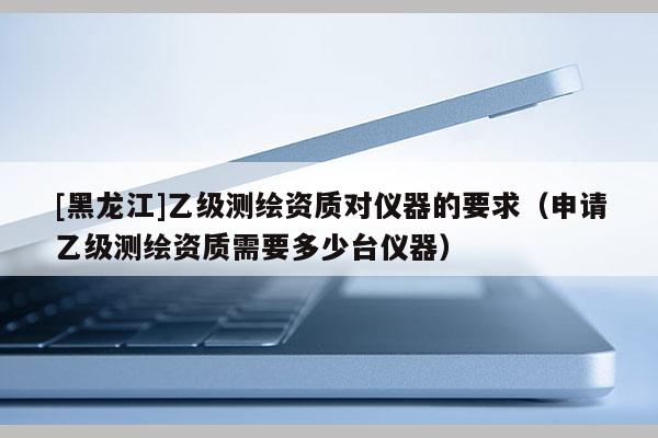 [黑龙江]乙级测绘资质对仪器的要求（申请乙级测绘资质需要多少台仪器）