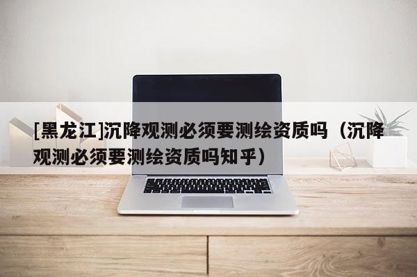 [黑龙江]沉降观测必须要测绘资质吗（沉降观测必须要测绘资质吗知乎）