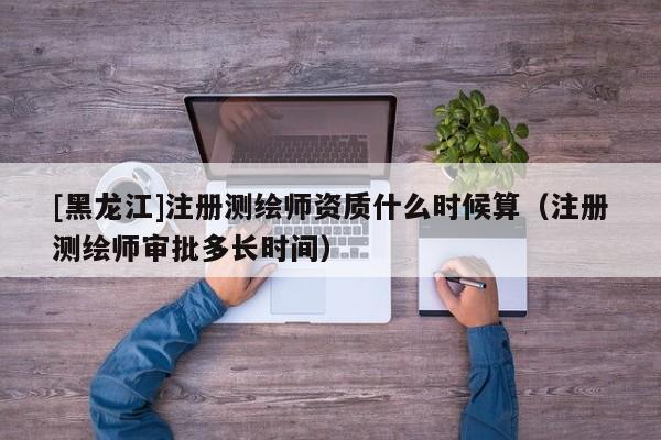 [黑龙江]注册测绘师资质什么时候算（注册测绘师审批多长时间）