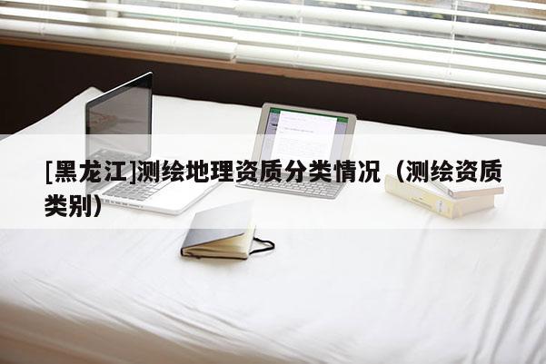 [黑龙江]测绘地理资质分类情况（测绘资质类别）