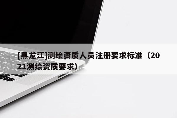[黑龙江]测绘资质人员注册要求标准（2021测绘资质要求）