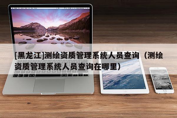[黑龙江]测绘资质管理系统人员查询（测绘资质管理系统人员查询在哪里）