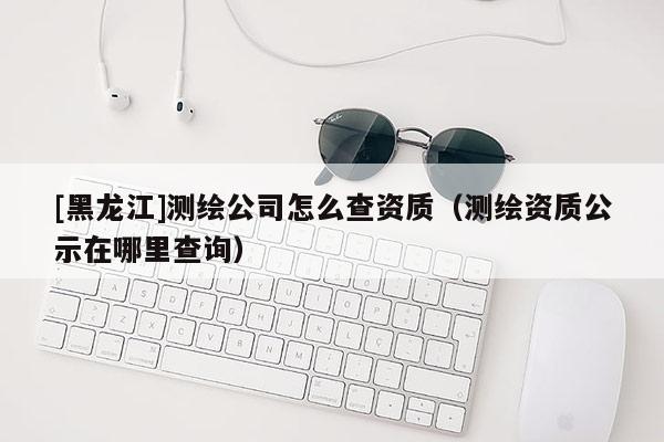 [黑龙江]测绘公司怎么查资质（测绘资质公示在哪里查询）